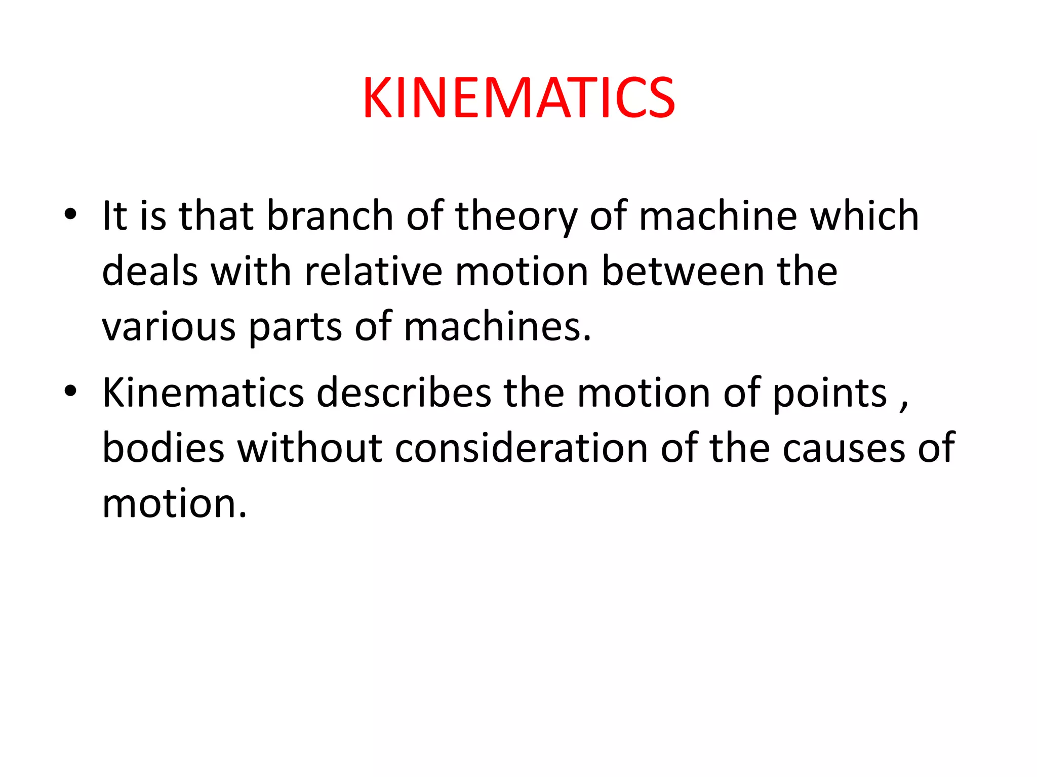 KINEMATICS
• It is that branch of theory of machine which
deals with relative motion between the
various parts of machines.
• Kinematics describes the motion of points ,
bodies without consideration of the causes of
motion.
 