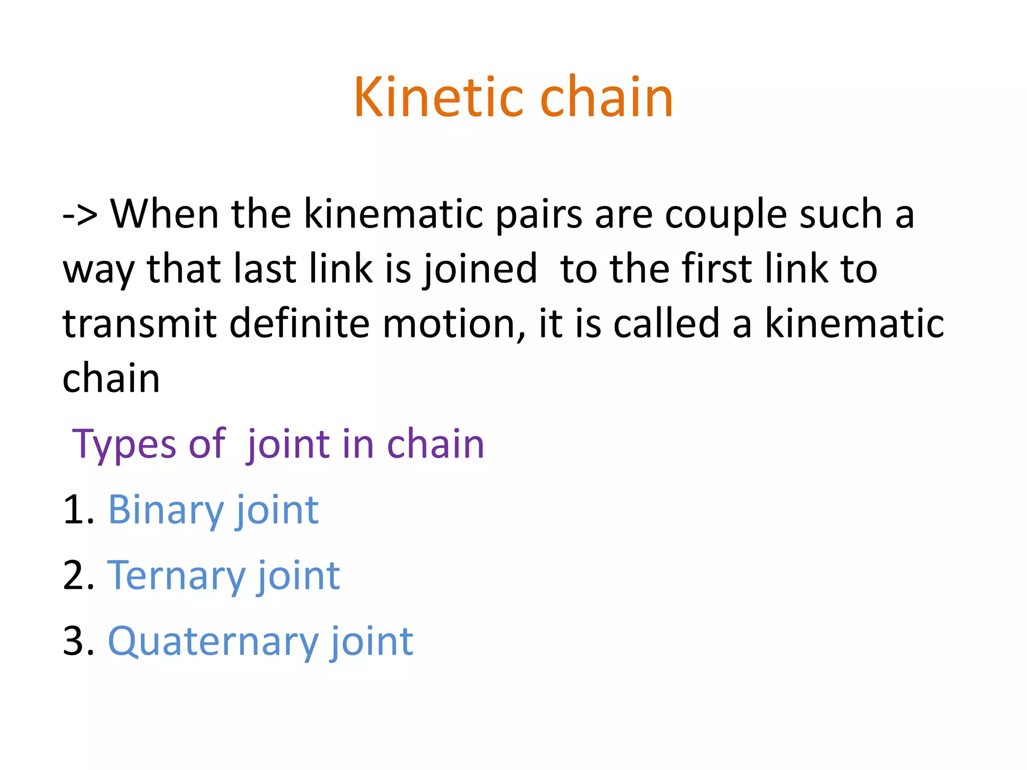 Kinetic chain
-> When the kinematic pairs are couple such a
way that last link is joined to the first link to
transmit definite motion, it is called a kinematic
chain
Types of joint in chain
1. Binary joint
2. Ternary joint
3. Quaternary joint
 
