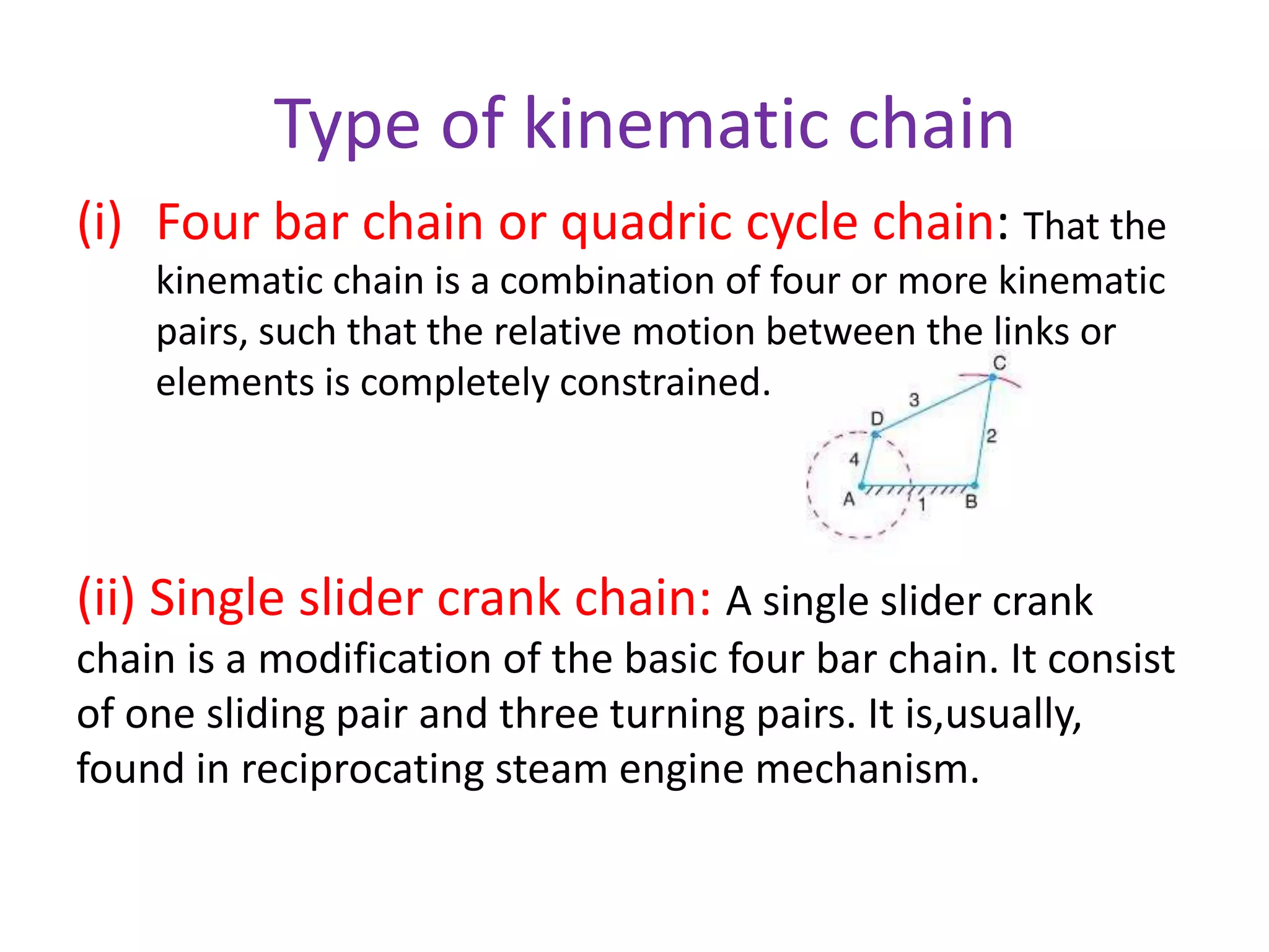 Type of kinematic chain
(i) Four bar chain or quadric cycle chain: That the
kinematic chain is a combination of four or more kinematic
pairs, such that the relative motion between the links or
elements is completely constrained.
(ii) Single slider crank chain: A single slider crank
chain is a modification of the basic four bar chain. It consist
of one sliding pair and three turning pairs. It is,usually,
found in reciprocating steam engine mechanism.
 