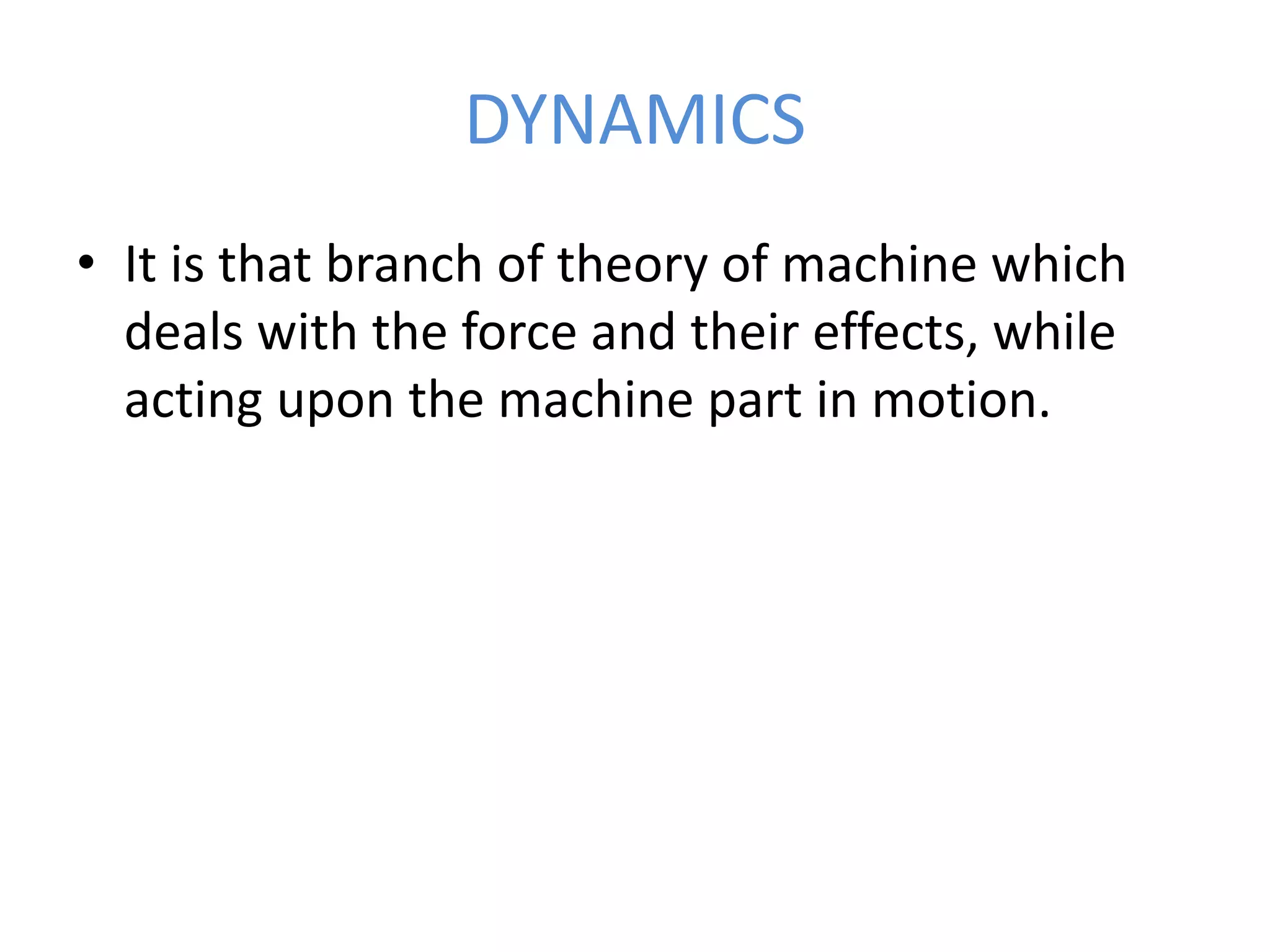 DYNAMICS
• It is that branch of theory of machine which
deals with the force and their effects, while
acting upon the machine part in motion.
 