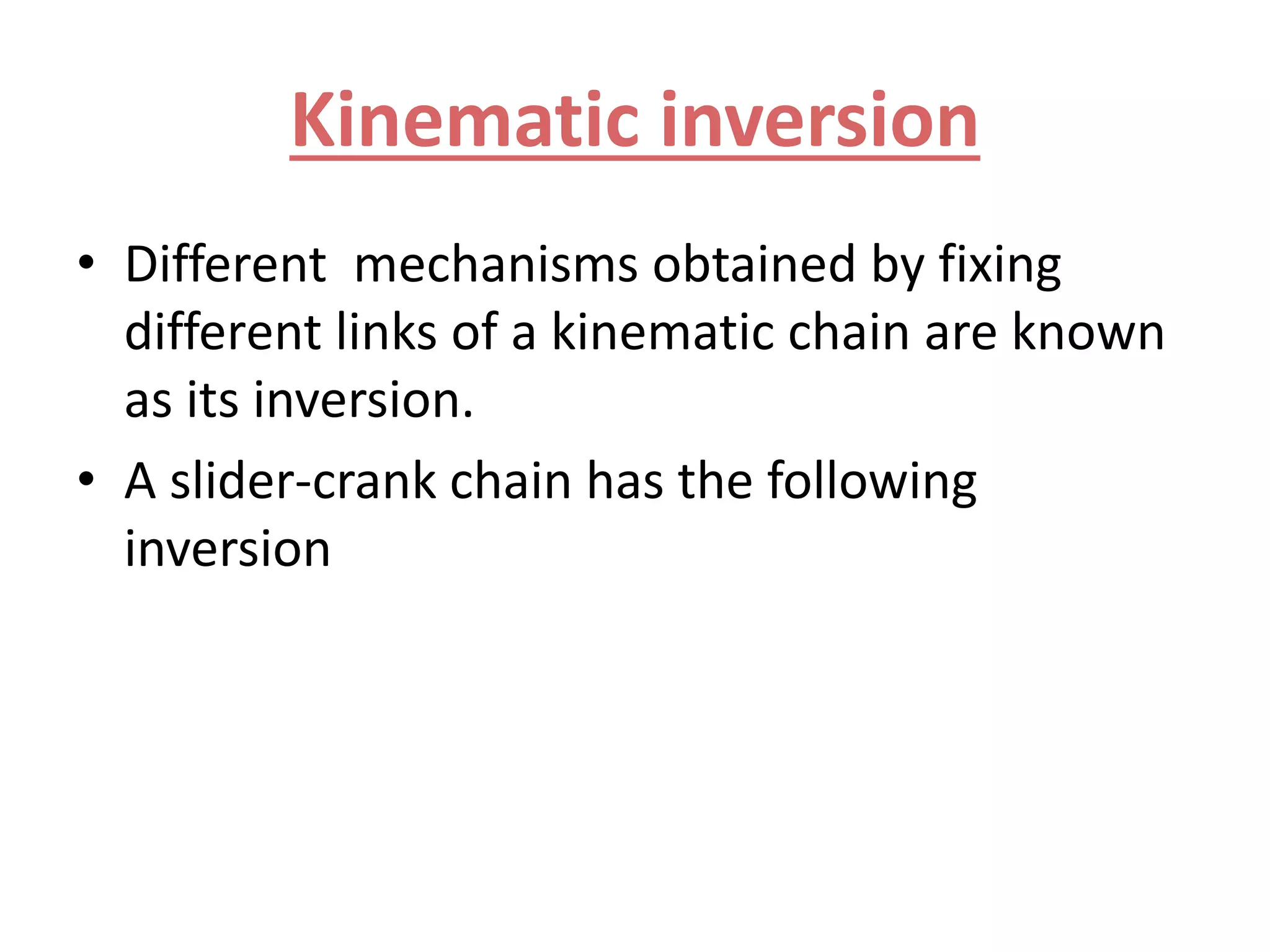 Kinematic inversion
• Different mechanisms obtained by fixing
different links of a kinematic chain are known
as its inversion.
• A slider-crank chain has the following
inversion
 