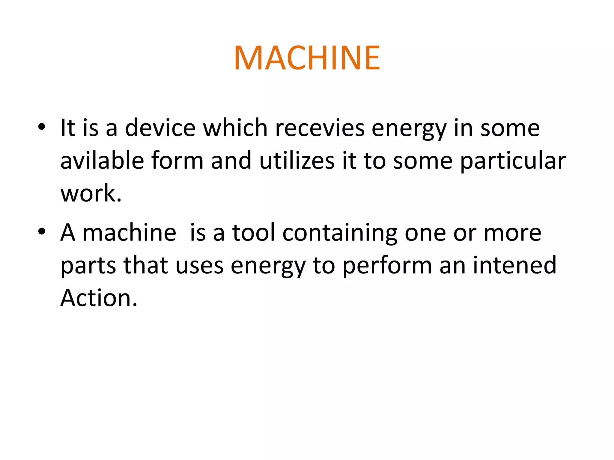 MACHINE
• It is a device which recevies energy in some
avilable form and utilizes it to some particular
work.
• A machine is a tool containing one or more
parts that uses energy to perform an intened
Action.
 