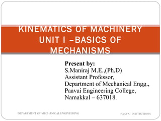 KINEMATICS OF MACHINERY
UNIT I –BASICS OF
MECHANISMS
PAAVAI INSTITUTIONSDEPARTMENT OF MECHANICAL ENGINEERING
Present by:
S.Maniraj M.E.,(Ph.D)
Assistant Professor,
Department of Mechanical Engg.,
Paavai Engineering College,
Namakkal – 637018.
 