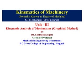 Kinematics of Machinery
(Formally Known as Theory of Machine)
SE Mechanical (2019 Course)
Unit - III
Kinematic Analysis of Mechanisms (Graphical Method)
By
Dr. Somnath Kolgiri
Associate Professor
Mechanical Engineering Department
P G Moze College of Engineering, Wagholi
 