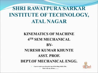 SHRI RAWATPURA SARKAR
INSTITUTE OF TECHNOLOGY,
ATAL NAGAR
KINEMATICS OF MACHINE
4TH SEM MECHANICAL
BY-
NURESH KUMAR KHUNTE
ASST. PROF.
DEPT.OF MECHANICAL ENGG.
 I never want to see the price tag of the thing which i like .
 That’s the my dream………
 