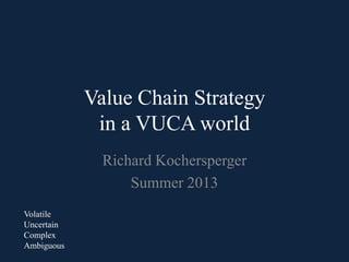 Value Chain Strategy
in a VUCA world
Richard Kochersperger
Summer 2013
Volatile
Uncertain
Complex
Ambiguous
 