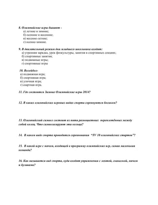 8. Олимпийские игры бывают -
а) летние и зимние;
б) осенние и весенние;
в) весенне-летние;
г) осенне-зимние.
9. В двигательный режим дня младшего школьника входят:
а) утренняя зарядка, урок физкультуры, занятия в спортивных секциях;
б) спортивные занятия;
в) подвижные игры;
г) спортивные игры
10. Волейбол-
а) подвижная игра;
б) спортивная игра;
в) уличная игра;
г) азартная игра.
11. Где состоятся Зимние Олимпийские игры 2014?
12. В каких олимпийских игровых видах спорта соревнуются босиком?
13. Олимпийский символ состоит из пяти разноцветных переплетённых между
собой колец. Что символизируют эти кольца?
14. В каком виде спорта проводятся соревнования “TV 10 олимпийских стартов”?
15. В какой игре с мячом, входящей в программу олимпийских игр, самая маленькая
команда?
16. Как называется вид спорта, куда входят упражнения с лентой, скакалкой, мячом
и булавами?
 