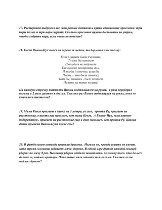 17. Растеряйка выбросил все свои разные ботинки и купил одинаковые кроссовки: три
пары белых и три пары черных. Сколько кроссовок нужно достовать по утрам,
чтобы собрать пару, если очень не повезет?
18. Когда Винни-Пух полез на дерево за медом, то бормотал пыхтелку:
Если б мишки были пчелками,
То они бы нипочем
Никогда и не подумали
Так высоко построить дом.
И тогда ( конечно, если бы
Пчелы – это были мишки!)
Нам бы, мишкам , было незачем
Лазать на такие вышки!
На каждую строчку пыхтелки Винни подтягивался на руках, 4 раза переберал
ногами и 2 раза грустно вздыхал. Сколько раз Винни подтянулся на руках, пока не
кончилась пыхтелка?
19. Мама Кенга прыгает в длину на 3 метра, ее сын, крошка Ру, прыгает на
расстояние, в шесть раз меньшее, чем мама Кенга. А Винни-Пух, если хорошо
подкрепится , прыгает на расстояние еще в двое меньшее, чем крошка Ру. Какова
длина прыжка Винни-Пуха после еды?
20. В футбольную команду приняли дракона. Ногами он, правда играть не умеет,
зато тремя головами забивает мячи здорово. В одной игре дракон каждой головой
ударил по мячу 8 раз. Половину ударов отбили защитники, половину того, что до него
долетело, поймал вратарь. Остальные мяги закончились голами. Сколько голов
поймал дракон?
 