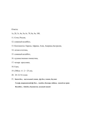 Ответы:
1а, 2б, 3г, 4а, 5в, 6г, 7б, 8а, 9а, 10б,
11. Сочи, Россия,
12. пляжный волейбол,
13. Континенты: Европа, Африка, Азия, Америка,Австралия,
14. легкая атлетика,
15. пляжный волейбол,
16. художественная гимнастика,
17. четыре кроссовки,
18. 8 раз,
19. (300см : 6 : 2 = 25 см),
20. 24 :2:2=6 голов
21. Баскетбол, настольный теннис, футбол, теннис, боулинг
Гольф, американский футбол , гандбол, бильярд, indiaca, хоккей на траве
Волейбол , бейсбол, бадминтон, зальный хоккей
 