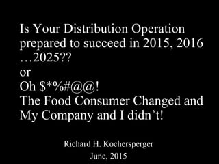 Is Your Distribution Operation
prepared to succeed in 2015, 2016
…2025??
or
Oh $*%#@@!
The Food Consumer Changed and
My Company and I didn’t!
Richard H. Kochersperger
June, 2015
 