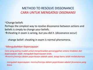 METHOD TO RESOLVE DISSONANCE
               CARA UNTUK MENGATASI DISONANSI

~Change beliefs
Perhaps the simplest way to resolve dissonance between actions and
beliefs is simply to change your beliefs.
cheating in exam is wrong, but you did it. (dissonance occur)

   change belief: cheating in exam is normal phenomena.

~Mengubahkan Kepercayaan
Cara yang paling mudah untuk menyelesaikan percanggahan antara tindakan dan
kepercayaan ialah mengubah kepercayaan anda.
meniru/menipu dalam peperiksaan adalah salah, tetapi kamu telah melakukannya.

  mengubah kepercayaan: meniru/menipu dalam peperiksaan adalah fenomena yang
  biasa.
 