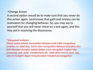 ~Change Action
A second option would be to make sure that you never do
this action again. Lord knows that guilt and anxiety can be
motivators for changing behavior. So, you may say to
yourself that you will never cheat on a test again, and this
may aid in resolving the dissonance.


~Mengubah tindakan
Pilihan kedua adalah memastikan bahawa anda tidak mengulangi
tindakan ini sekali lagi. Tuhan akan mengetahui bahawa kesalahan dan
kebimbangan mungkin adalah faktor untuk mengubah tingkah laku
seseorang. Jadi, anda memberitahu diri tidak akan meniru ujian lagi ,
cara ini mungkin dapat menyelesaikan masalah percanggahan
 