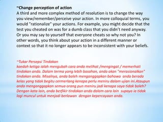~Change perception of action
A third and more complex method of resolution is to change the way
you view/remember/perceive your action. In more colloquial terms, you
would "rationalize" your actions. For example, you might decide that the
test you cheated on was for a dumb class that you didn’t need anyway.
Or you may say to yourself that everyone cheats so why not you? In
other words, you think about your action in a different manner or
context so that it no longer appears to be inconsistent with your beliefs.


~Tukar Persepsi Tindakan
kaedah ketiga ialah mengubah cara anda melihat /mengingat / memerhati
tindakan anda. Dalam terma yang lebih basahan, anda akan "merasionalkan"
tindakan anda. Misalnya, anda boleh menganggapkan bahawa anda berada
kelas yang tidak begitu cermerlang kenapa perlu meniru dalam ujian ini.Ataupun
anda menganggapkan semua orang pun meniru jadi kenapa saya tidak boleh?
Dengan kata lain, anda berfikir tindakan anda dalam cara lain supaya ia tidak
lagi muncul untuk menjadi berlawan dengan kepercayaan anda.
 