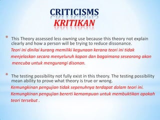 CRITICISMS
                          KRITIKAN
*   This Theory assessed less owning use because this theory not explain
    clearly and how a person will be trying to reduce dissonance.
    Teori ini dinilai kurang memiliki kegunaan kerana teori ini tidak
    menjelaskan secara menyeluruh kapan dan bagaimana seseorang akan
     mencuba untuk mengurangi disonan.

*   The testing possibility not fully exist in this theory. The testing possibility
    mean ability to prove what theory is true or wrong.
    Kemungkinan pengujian tidak sepenuhnya terdapat dalam teori ini.
    Kemungkinan pengujian bererti kemampuan untuk membuktikan apakah
    teori tersebut .
 