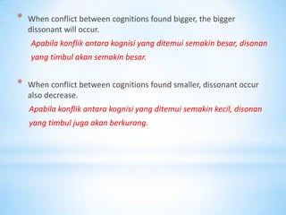*   When conflict between cognitions found bigger, the bigger
    dissonant will occur.
    Apabila konflik antara kognisi yang ditemui semakin besar, disonan
    yang timbul akan semakin besar.


*   When conflict between cognitions found smaller, dissonant occur
    also decrease.
    Apabila konflik antara kognisi yang ditemui semakin kecil, disonan
    yang timbul juga akan berkurang.
 
