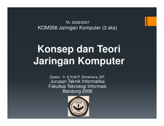TA. 2006/2007

KOM356 Jaringan Komputer (3 sks)

Konsep dan Teori
Jaringan Komputer
Dosen : Ir. S.N.M.P. Simamora, MT.

Jurusan Teknik Informatika
Fakultas Teknologi Informasi
Bandung 2006

 