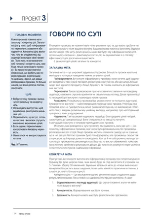 ГОВОРИ ПО СУТІ 
ЗАГАЛЬНА МЕТА 
КОНКРЕТНА МЕТА 
ГОЛОВНІ МОМЕНТИ: 
Кожна промова повинна мати загальну і конкретну цілі. Загаль- на ціль у тому, щоб поінформува- ти, переконати, розважити або надихнути. Конкретна ціль визна- чає, чого ви сподіваєтесь від аудиторії внаслідок своєї промо- ви. Після того, як ви визначите собі головну і конкретну ціль, вам буде легше організувати промо- ву. Ви також почуватиметеся впевненіше, що зробить вас пе- реконливішим, енергійнішим та щирішим. Звісно, що краще впорядкована промова, то більше шансів, що вона досягне постав- леної мети. 
ЦІЛІ: 
 Вибрати тему промови і визна- чити її загальну та конкретну ціль. 
 Організувати виступ так, щоб якнайкраще реалізувати визна- чені цілі. 
 Переконатися, що вступ, голов- на частина і висновок слугують виконанню визначених цілей. 
 Бути щирим, переконливим і контролювати ймовірну нерво- вість. 
 Намагатися не використовувати нотатки 
Час: 5-7 хвилин. 
3  
