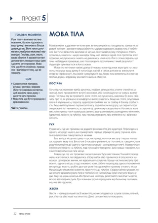 МОВА ТІЛА 
ПОСТАВА 
РУХ 
ЖЕСТИ 
ГОЛОВНІ МОМЕНТИ: 
Рухи тіла — важлива частина мовлення, бо вони підсилюють вашу думку і викликають більше довіри до вас. Вони також допо- магають позбутися можливої нер- возності. Постава, рухи, жести, вираз обличчя й зоровий контакт допомагають передати вашу ідею і досягти мети промови. Мова тіла має бути спокійною, природ- ною і відповідати тому, що ви говорите. 
ЦІЛІ: 
 Скористатися поставою, рухами, жестами, виразом обличчя і зоровим контактом, щоб донести свою думку і досягти мети промови. 
 Мова тіла має бути природною і врівноваженою. 
Час: 5-7 хвилин. 
5  