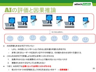 AIの評価と因果推論
29
● AIの評価も本当はRCTで行いたい
○ しかし，AIの試したいパターンというのは上記の通り何通りも存在する
○ 非常に多くのユーザーや広告がいるアドテク市場だと，その組み合わせは何十万通りにも
● これらのAIをRCTで評価しようと思うと非常にコストがかかる
1. 効果がわからないAIを実際のシステム上で動かさないといけないリスク
2. 実験のための十分なサンプルを得られない
● つまり，AIのRCTは企業にとっても非常にコストがかかる
○ 低コストでかつAIの評価を正しくできる方法はないのか？ → 因果推論！
too many patterns...
 