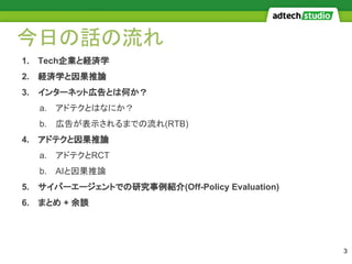 今日の話の流れ
1. Tech企業と経済学
2. 経済学と因果推論
3. インターネット広告とは何か？
a. アドテクとはなにか？
b. 広告が表示されるまでの流れ(RTB)
4. アドテクと因果推論
a. アドテクとRCT
b. AIと因果推論
5. サイバーエージェントでの研究事例紹介(Off-Policy Evaluation)
6. まとめ + 余談
3
 