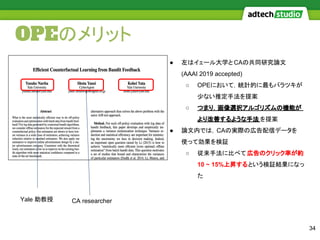 OPEのメリット
34
● 左はイェール大学と CAの共同研究論文
(AAAI 2019 accepted)
○ OPEにおいて，統計的に最もバラツキが
少ない推定手法を提案
○ つまり．画像選択アルゴリズムの機能が
より改善するような手法 を提案
● 論文内では，CAの実際の広告配信データを
使って効果を検証
○ 従来手法に比べて広告のクリック率が約
10 ~ 15%上昇するという検証結果になっ
た
Yale 助教授 CA researcher
 