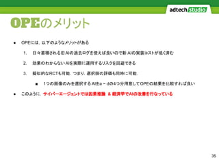 OPEのメリット
35
● OPEには，以下のようなメリットがある
1. 日々蓄積される旧AIの過去ログを使えば良いので新 AIの実装コストが低く済む
2. 効果のわからないAIを実際に運用するリスクを回避できる
3. 擬似的なRCTも可能．つまり，選択肢の評価も同時に可能．
■ 1つの画像のみを選択する AIをa ~ dの4つ分用意してOPEの結果を比較すれば良い
● このように，サイバーエージェントでは因果推論 & 経済学でAIの改善を行なっている
 
