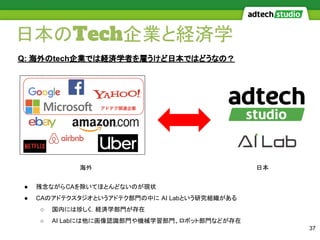 日本のTech企業と経済学
37
Q: 海外のtech企業では経済学者を雇うけど日本ではどうなの？
海外 日本
● 残念ながらCAを除いてほとんどないのが現状
● CAのアドテクスタジオというアドテク部門の中に AI Labという研究組織がある
○ 国内には珍しく，経済学部門が存在
○ AI Labには他に画像認識部門や機械学習部門、ロボット部門などが存在
 