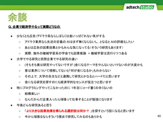 余談
40
● 少なくとも広告/アドテク系ならしばらくは食いっぱぐれない気がする
○ アドテク業界なら先述の定義の AIはまず無くならないし，となると AIの評価もしたい
○ あとは広告の因果効果とかもみんな気になってる（そういう研究もあります）
○ 実際，海外の機械学習系の学会でも因果推論 + 機械学習は流行りつつある
● 大学でやる研究と民間企業でやる研究の違い
○ (そもそも僕は研究やってないですが )金になるテーマをやんないといけないのが大変かも
○ 要は業界について理解してないと「何が金になるか」もわからない
○ その上で，大学の先生などと連携して研究とかなるとハードだと思います
○ 金になる研究を探すのにも経済学的なセンスが役立つと思います
● 特にプログラミングやってこなかったのに 1年目にコード書くの辛くないの
○ 結構楽しい
○ なんだかんだ企業入ったら頑張って仕事することが勉強になります
● 今後どんな研究あると思う
○ 「より大きな因果効果を得られる選択肢は何か？ 」を探すという話になると思います
○ 今から頑張るならそういう視点で研究してみるのもありかも
Q. 企業で経済学やるって実際どうなの
 