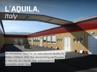 L´AQUILA, 
Italy

An immediate need for an educational facility for
Italian children after the devastating earthquake
in the city of L’Aquila was addressed in
incredibly short time.
KOMA MODULAR | SCHOOL BUILDINGS

←|

23

 