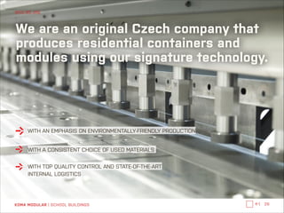 WHO WE ARE

We are an original Czech company that
produces residential containers and
modules using our signature technology.

WITH AN EMPHASIS ON ENVIRONMENTALLY-FRIENDLY PRODUCTION
WITH A CONSISTENT CHOICE OF USED MATERIALS
WITH TOP QUALITY CONTROL AND STATE-OF-THE-ART
INTERNAL LOGISTICS

KOMA MODULAR | SCHOOL BUILDINGS

←|

26

 