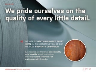 WHO WE ARE

We pride ourselves on the
quality of every little detail.

THE USE OF HEAT GALVANIZED SHEET
METAL IN THE CONSTRUCTION OF OUR
MODULES PREVENTS CORROSION.

!
Our modules are therefore considerably
more durable, which makes your
investment more effective and
environmentally friendly.

KOMA MODULAR | SCHOOL BUILDINGS

←|

27

 