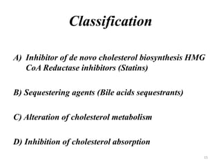Classification
A) Inhibitor of de novo cholesterol biosynthesis HMG
CoA Reductase inhibitors (Statins)
B) Sequestering agents (Bile acids sequestrants)
C) Alteration of cholesterol metabolism
D) Inhibition of cholesterol absorption
15
 