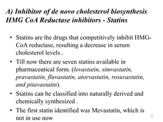 A) Inhibitor of de novo cholesterol biosynthesis
HMG CoA Reductase inhibitors - Statins
• Statins are the drugs that competitively inhibit HMG-
CoA reductase, resulting a decrease in serum
cholesterol levels .
• Till now there are seven statins available in
pharmaceutical form. (lovastatin, simvastatin,
pravastatin, fluvastatin, atorvastatin, rosuvastatin,
and pitavastatin).
• Statins can be classified into naturally derived and
chemically synthesized .
• The first statin identified was Mevastatin, which is
not in use now 16
 