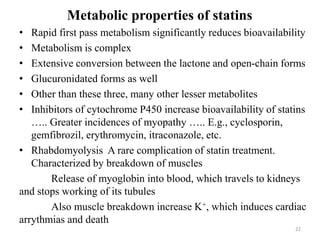 Metabolic properties of statins
• Rapid first pass metabolism significantly reduces bioavailability
• Metabolism is complex
• Extensive conversion between the lactone and open-chain forms
• Glucuronidated forms as well
• Other than these three, many other lesser metabolites
• Inhibitors of cytochrome P450 increase bioavailability of statins
….. Greater incidences of myopathy ….. E.g., cyclosporin,
gemfibrozil, erythromycin, itraconazole, etc.
• Rhabdomyolysis A rare complication of statin treatment.
Characterized by breakdown of muscles
Release of myoglobin into blood, which travels to kidneys
and stops working of its tubules
Also muscle breakdown increase K+, which induces cardiac
arrythmias and death
22
 