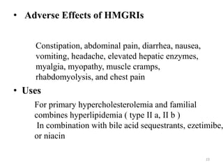 • Adverse Effects of HMGRIs
Constipation, abdominal pain, diarrhea, nausea,
vomiting, headache, elevated hepatic enzymes,
myalgia, myopathy, muscle cramps,
rhabdomyolysis, and chest pain
• Uses
For primary hypercholesterolemia and familial
combines hyperlipidemia ( type II a, II b )
In combination with bile acid sequestrants, ezetimibe,
or niacin
23
 