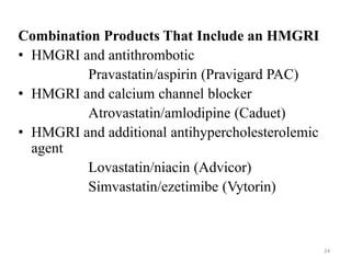Combination Products That Include an HMGRI
• HMGRI and antithrombotic
Pravastatin/aspirin (Pravigard PAC)
• HMGRI and calcium channel blocker
Atrovastatin/amlodipine (Caduet)
• HMGRI and additional antihypercholesterolemic
agent
Lovastatin/niacin (Advicor)
Simvastatin/ezetimibe (Vytorin)
24
 