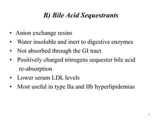 • Anion exchange resins
• Water insoluble and inert to digestive enzymes
• Not absorbed through the GI tract
• Positively charged nitrogens sequester bile acid
re-absorption
• Lower serum LDL levels
• Most useful in type IIa and IIb hyperlipidemias
B) Bile Acid Sequestrants
25
 