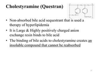 Cholestyramine (Questran)
• Non-absorbed bile acid sequestrant that is used a
therapy of hyperlipidemia
• It is Large & Highly positively charged anion
exchange resin binds to bile acid
• The binding of bile acids to cholestyramine creates an
insoluble compound that cannot be reabsorbed
27
 