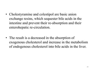 • Cholestyramine and colestipol are basic anion
exchange resins, which sequester bile acids in the
intestine and prevent their re-absorption and their
enterohepatic re-circulation.
• The result is a decreased in the absorption of
exogenous cholesterol and increase in the metabolism
of endogenous cholesterol into bile acids in the liver.
28
 