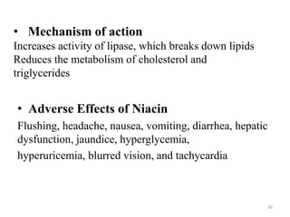• Mechanism of action
Increases activity of lipase, which breaks down lipids
Reduces the metabolism of cholesterol and
triglycerides
• Adverse Effects of Niacin
Flushing, headache, nausea, vomiting, diarrhea, hepatic
dysfunction, jaundice, hyperglycemia,
hyperuricemia, blurred vision, and tachycardia
36
 