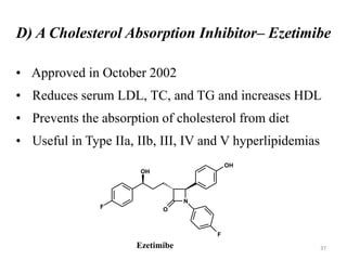 D) A Cholesterol Absorption Inhibitor– Ezetimibe
• Approved in October 2002
• Reduces serum LDL, TC, and TG and increases HDL
• Prevents the absorption of cholesterol from diet
• Useful in Type IIa, IIb, III, IV and V hyperlipidemias
N
O
F
F
OH
OH
Ezetimibe 37
 