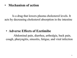 • Mechanism of action
Is a drug that lowers plasma cholesterol levels. It
acts by decreasing cholesterol absorption in the intestine
• Adverse Effects of Ezetimibe
Abdominal pain, diarrhea, arthralgia, back pain,
cough, pharyngitis, sinusitis, fatigue, and viral infection
38
 