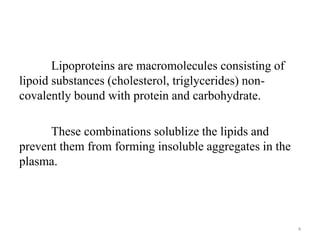 Lipoproteins are macromolecules consisting of
lipoid substances (cholesterol, triglycerides) non-
covalently bound with protein and carbohydrate.
These combinations solublize the lipids and
prevent them from forming insoluble aggregates in the
plasma.
4
 
