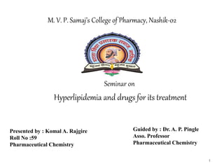 Seminar on
Hyperlipidemia and drugs for its treatment
M. V. P. Samaj’s College of Pharmacy, Nashik-02
Presented by : Komal A. Rajgire
Roll No :59
Pharmaceutical Chemistry
Guided by : Dr. A. P. Pingle
Asso. Professor
Pharmaceutical Chemistry
1
 