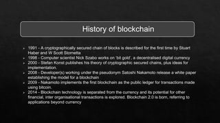  1991 - A cryptographically secured chain of blocks is described for the first time by Stuart
Haber and W Scott Stornetta
 1998 - Computer scientist Nick Szabo works on ‘bit gold’, a decentralised digital currency
 2000 - Stefan Konst publishes his theory of cryptographic secured chains, plus ideas for
implementation.
 2008 - Developer(s) working under the pseudonym Satoshi Nakamoto release a white paper
establishing the model for a blockchain
 2009 - Nakamoto implements the first blockchain as the public ledger for transactions made
using bitcoin.
 2014 - Blockchain technology is separated from the currency and its potential for other
financial, inter organisational transactions is explored. Blockchain 2.0 is born, referring to
applications beyond currency
History of blockchain
 