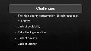Challenges
 The high energy consumption- Bitcoin uses a lot
of energy.
 Lack of scalability
 Fake block generation
 Lack of privacy
 Lack of latency
 