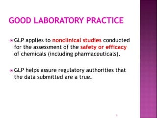  GLP applies to nonclinical studies conducted
for the assessment of the safety or efficacy
of chemicals (including pharmaceuticals).
 GLP helps assure regulatory authorities that
the data submitted are a true.
3
 