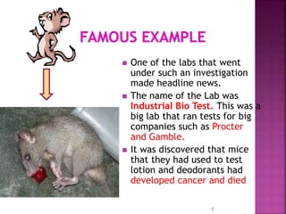 One of the labs that went
under such an investigation
made headline news.
 The name of the Lab was
Industrial Bio Test. This was a
big lab that ran tests for big
companies such as Procter
and Gamble.
 It was discovered that mice
that they had used to test
lotion and deodorants had
developed cancer and died
5
 