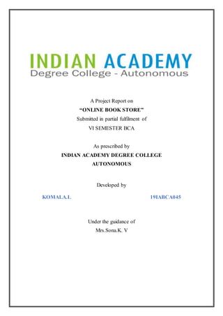 A Project Report on
“ONLINE BOOK STORE”
Submitted in partial fulfilment of
VI SEMESTER BCA
As prescribed by
INDIAN ACADEMY DEGREE COLLEGE
AUTONOMOUS
Developed by
KOMALA.L 19IABCA045
Under the guidance of
Mrs.Sona.K. V
 