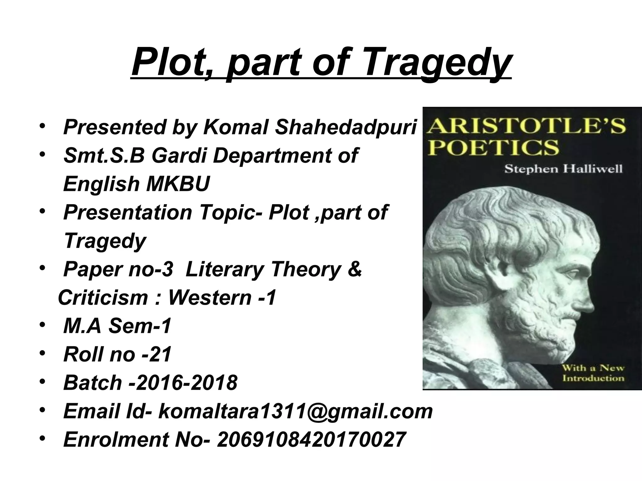 Plot, part of Tragedy
• Presented by Komal Shahedadpuri
• Smt.S.B Gardi Department of
English MKBU
• Presentation Topic- Plot ,part of
Tragedy
• Paper no-3 Literary Theory &
Criticism : Western -1
• M.A Sem-1
• Roll no -21
• Batch -2016-2018
• Email Id- komaltara1311@gmail.com
• Enrolment No- 2069108420170027